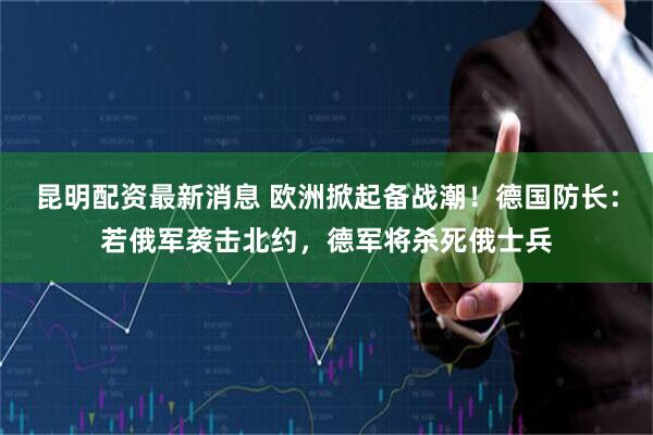 昆明配资最新消息 欧洲掀起备战潮！德国防长：若俄军袭击北约，德军将杀死俄士兵