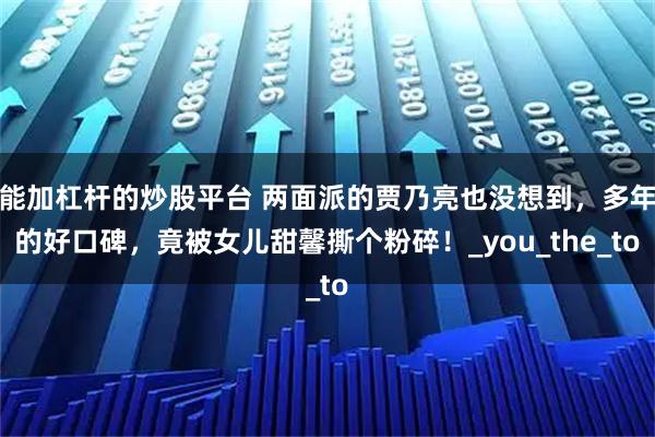 能加杠杆的炒股平台 两面派的贾乃亮也没想到，多年的好口碑，竟被女儿甜馨撕个粉碎！_you_the_to