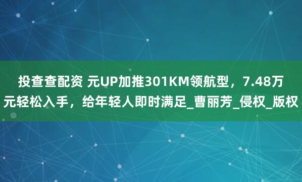 投查查配资 元UP加推301KM领航型，7.48万元轻松入手，给年轻人即时满足_曹丽芳_侵权_版权