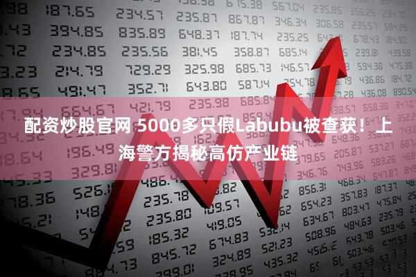 配资炒股官网 5000多只假Labubu被查获！上海警方揭秘高仿产业链