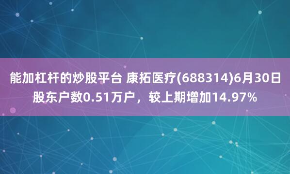 能加杠杆的炒股平台 康拓医疗(688314)6月30日股东户数0.51万户，较上期增加14.97%