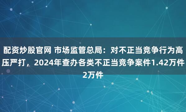 配资炒股官网 市场监管总局：对不正当竞争行为高压严打，2024年查办各类不正当竞争案件1.42万件