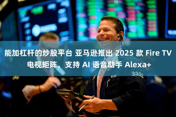 能加杠杆的炒股平台 亚马逊推出 2025 款 Fire TV 电视矩阵，支持 AI 语音助手 Alexa+