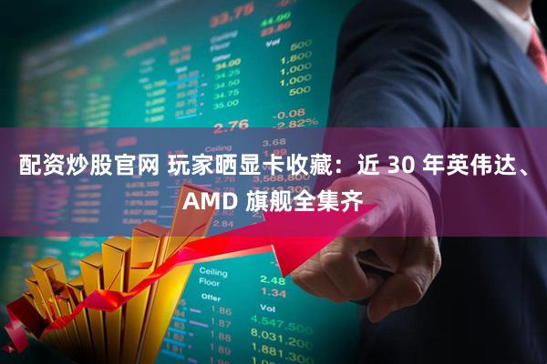 配资炒股官网 玩家晒显卡收藏：近 30 年英伟达、AMD 旗舰全集齐