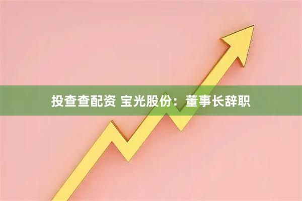 投查查配资 宝光股份：董事长辞职