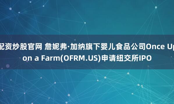 配资炒股官网 詹妮弗·加纳旗下婴儿食品公司Once Upon a Farm(OFRM.US)申请纽交所IPO