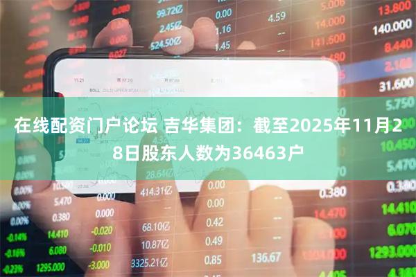 在线配资门户论坛 吉华集团：截至2025年11月28日股东人数为36463户