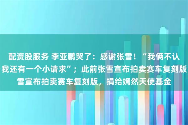 配资股服务 李亚鹏哭了:感谢张雪!“我俩不认识,但你的话我信,我还有一个小请求”;此前张雪宣布拍卖赛车复刻版,捐给嫣然天使基金