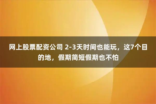 网上股票配资公司 2-3天时间也能玩，这7个目的地，假期简短假期也不怕