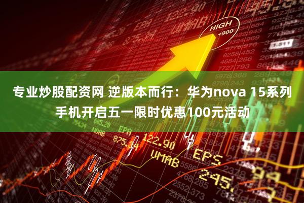 专业炒股配资网 逆版本而行：华为nova 15系列手机开启五一限时优惠100元活动