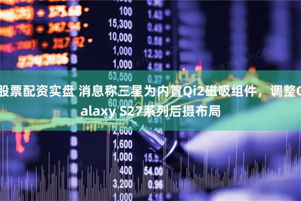 股票配资实盘 消息称三星为内置Qi2磁吸组件，调整Galaxy S27系列后摄布局