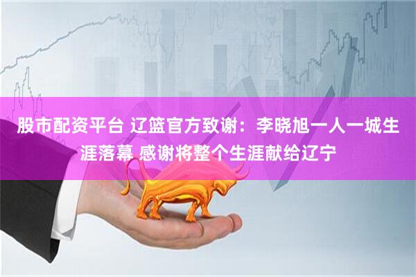 股市配资平台 辽篮官方致谢:李晓旭一人一城生涯落幕 感谢将整个生涯献给辽宁
