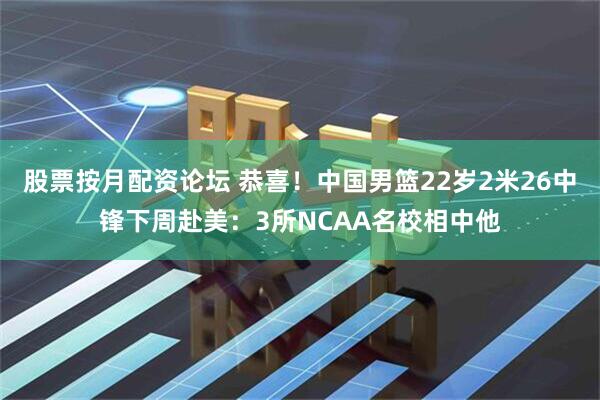 股票按月配资论坛 恭喜！中国男篮22岁2米26中锋下周赴美：3所NCAA名校相中他