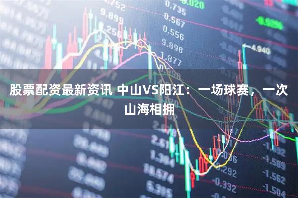 股票配资最新资讯 中山VS阳江：一场球赛，一次山海相拥