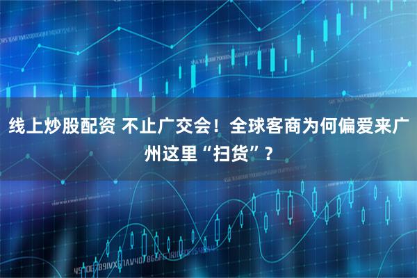线上炒股配资 不止广交会！全球客商为何偏爱来广州这里“扫货”？