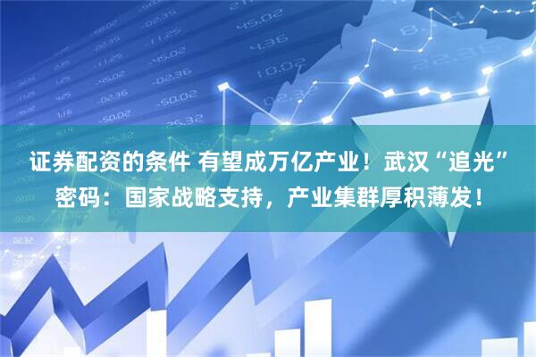 证券配资的条件 有望成万亿产业！武汉“追光”密码：国家战略支持，产业集群厚积薄发！