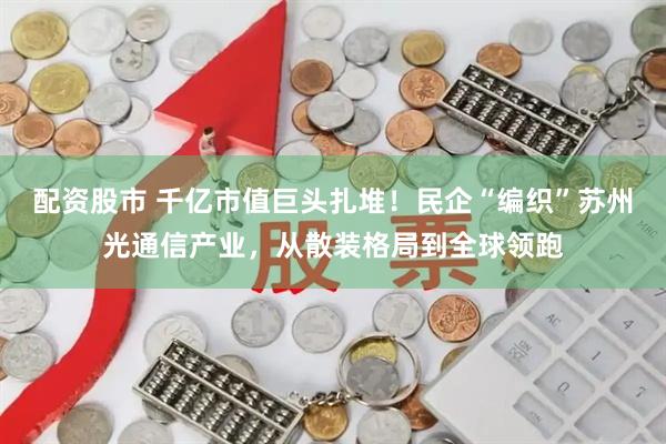 配资股市 千亿市值巨头扎堆！民企“编织”苏州光通信产业，从散装格局到全球领跑