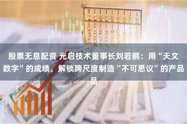 股票无息配资 光启技术董事长刘若鹏：用“天文数字”的成绩，解锁跨尺度制造“不可思议”的产品